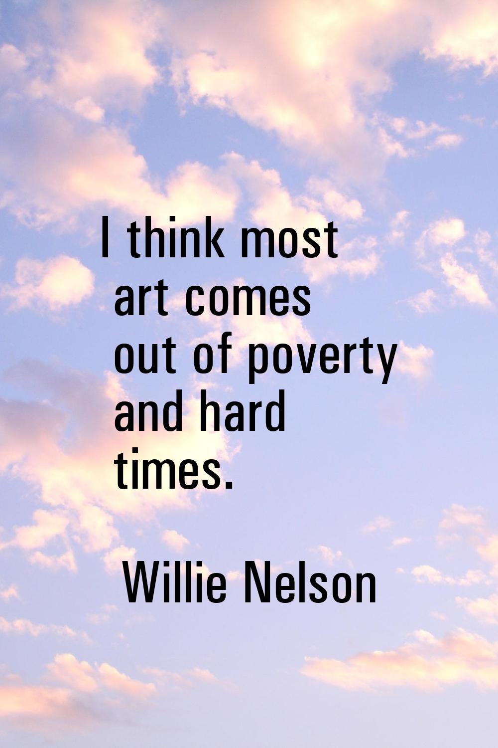 I think most art comes out of poverty and hard times.