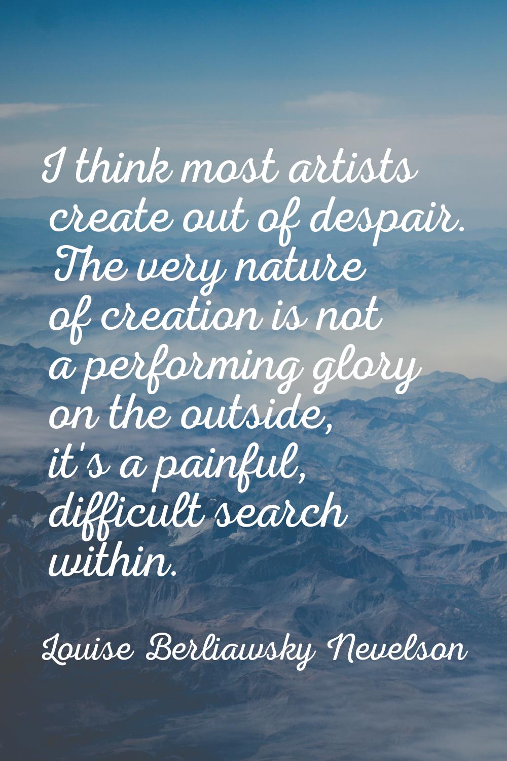 I think most artists create out of despair. The very nature of creation is not a performing glory o