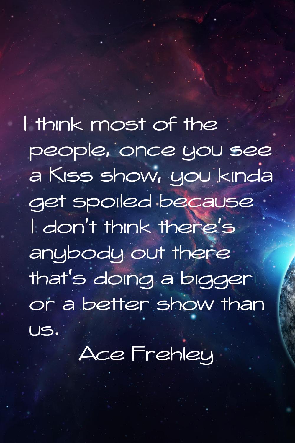 I think most of the people, once you see a Kiss show, you kinda get spoiled because I don't think t