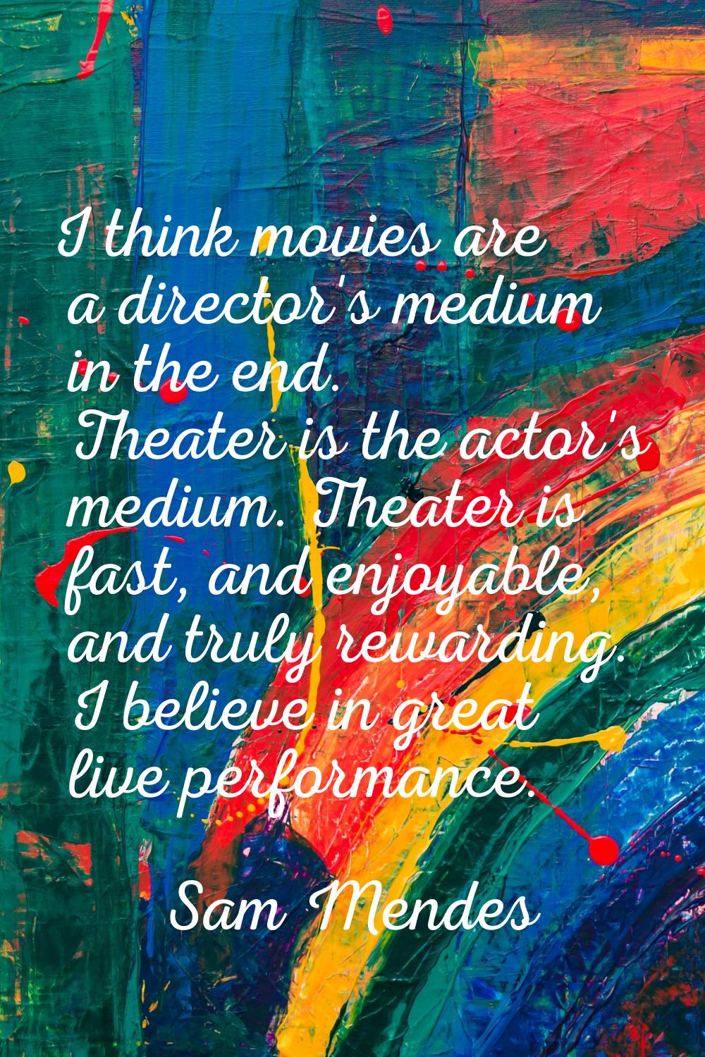 I think movies are a director's medium in the end. Theater is the actor's medium. Theater is fast, 