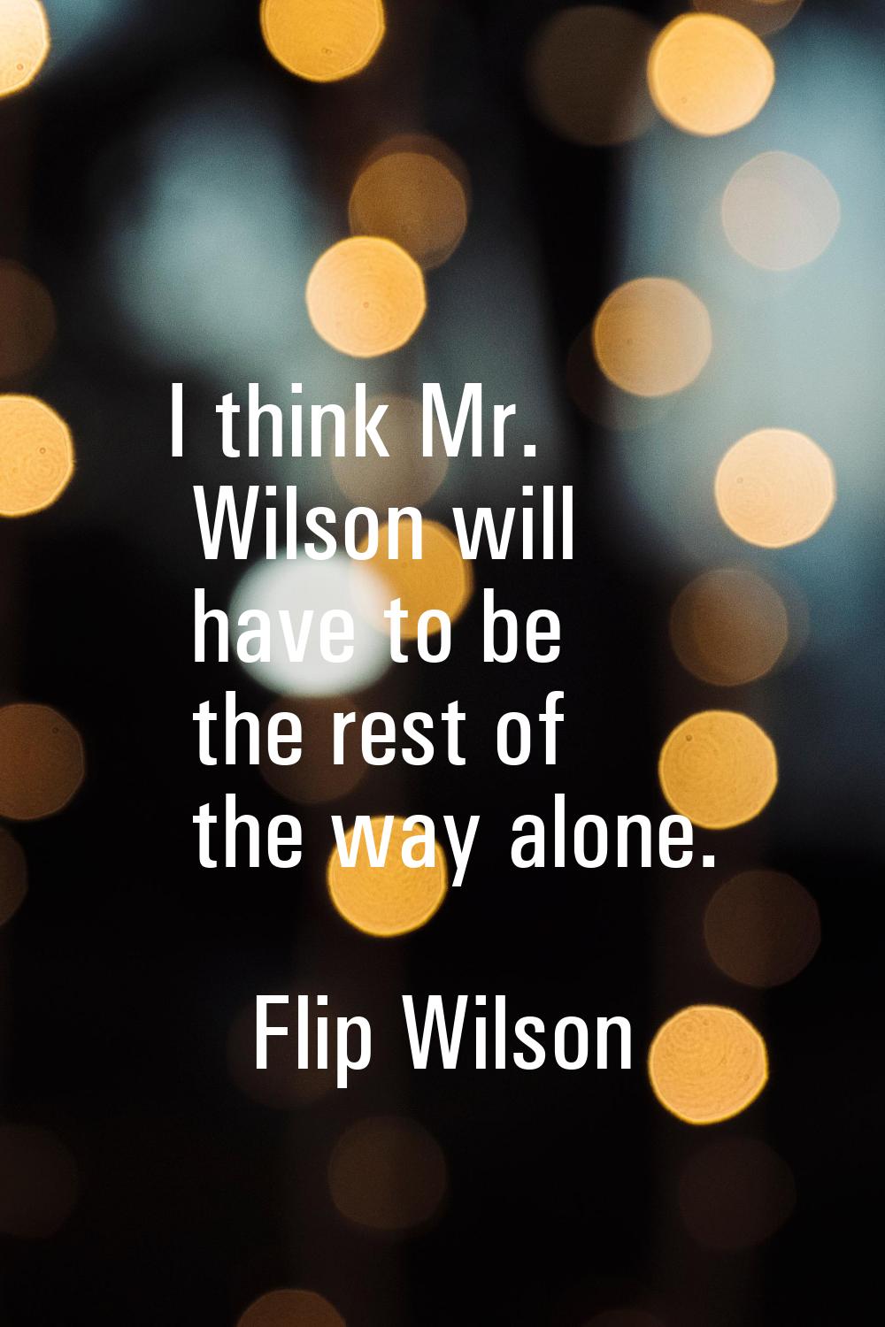 I think Mr. Wilson will have to be the rest of the way alone.