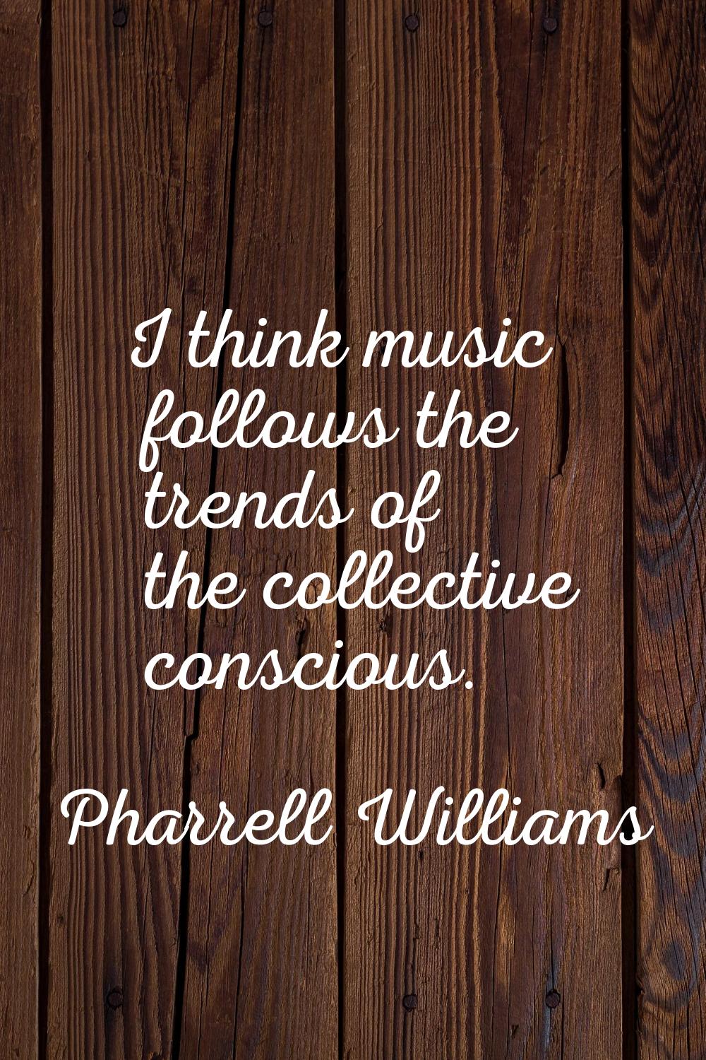 I think music follows the trends of the collective conscious.