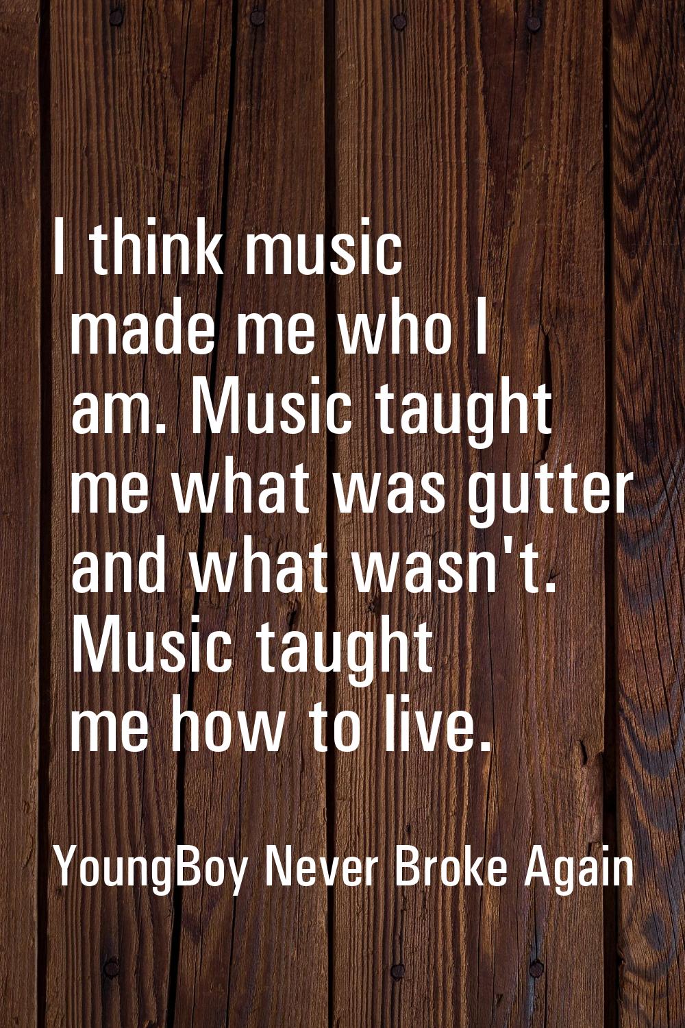I think music made me who I am. Music taught me what was gutter and what wasn't. Music taught me ho
