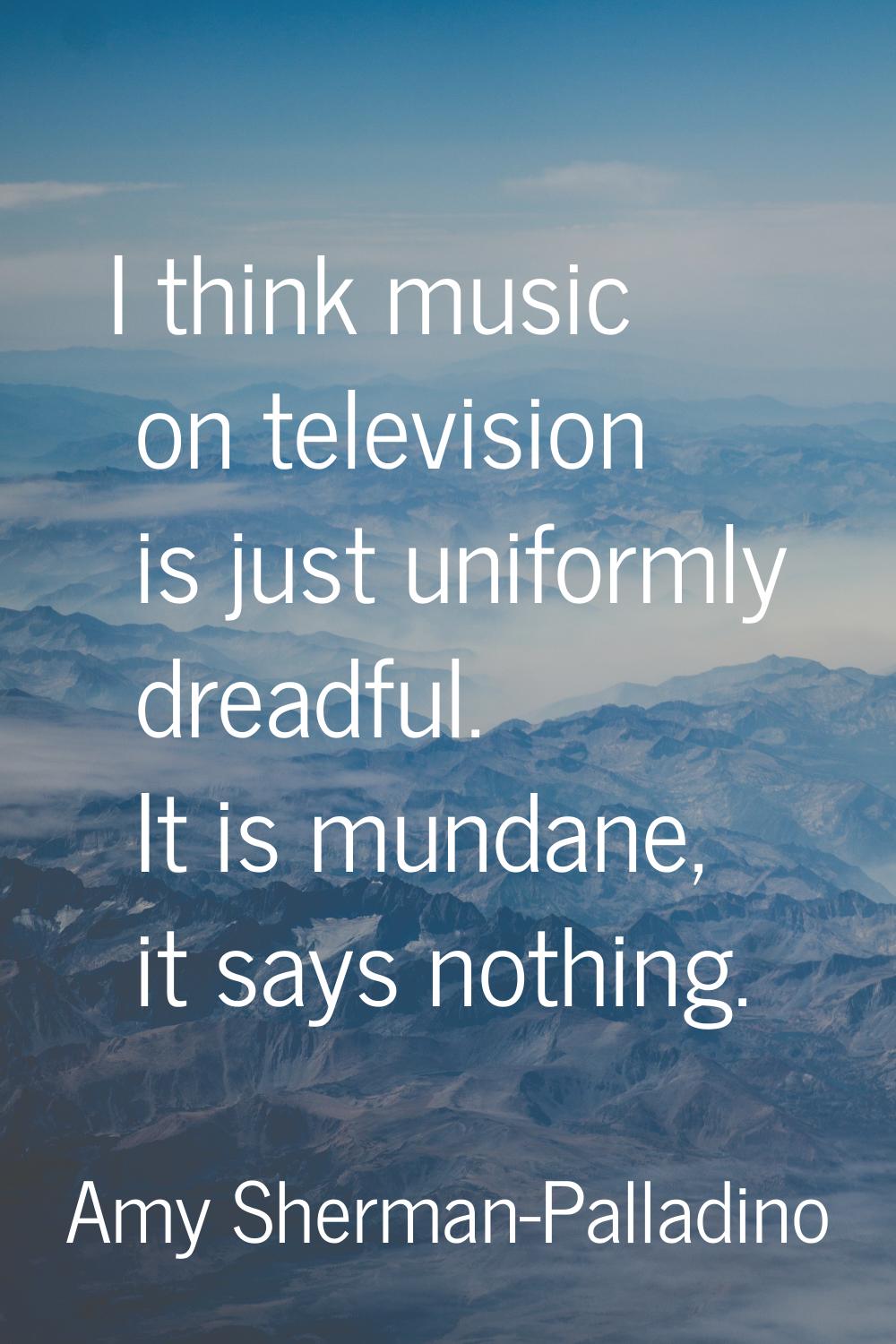 I think music on television is just uniformly dreadful. It is mundane, it says nothing.