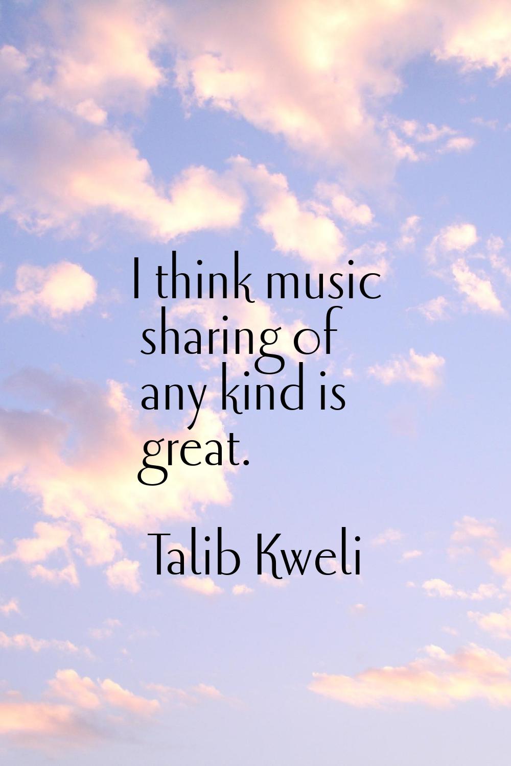 I think music sharing of any kind is great.