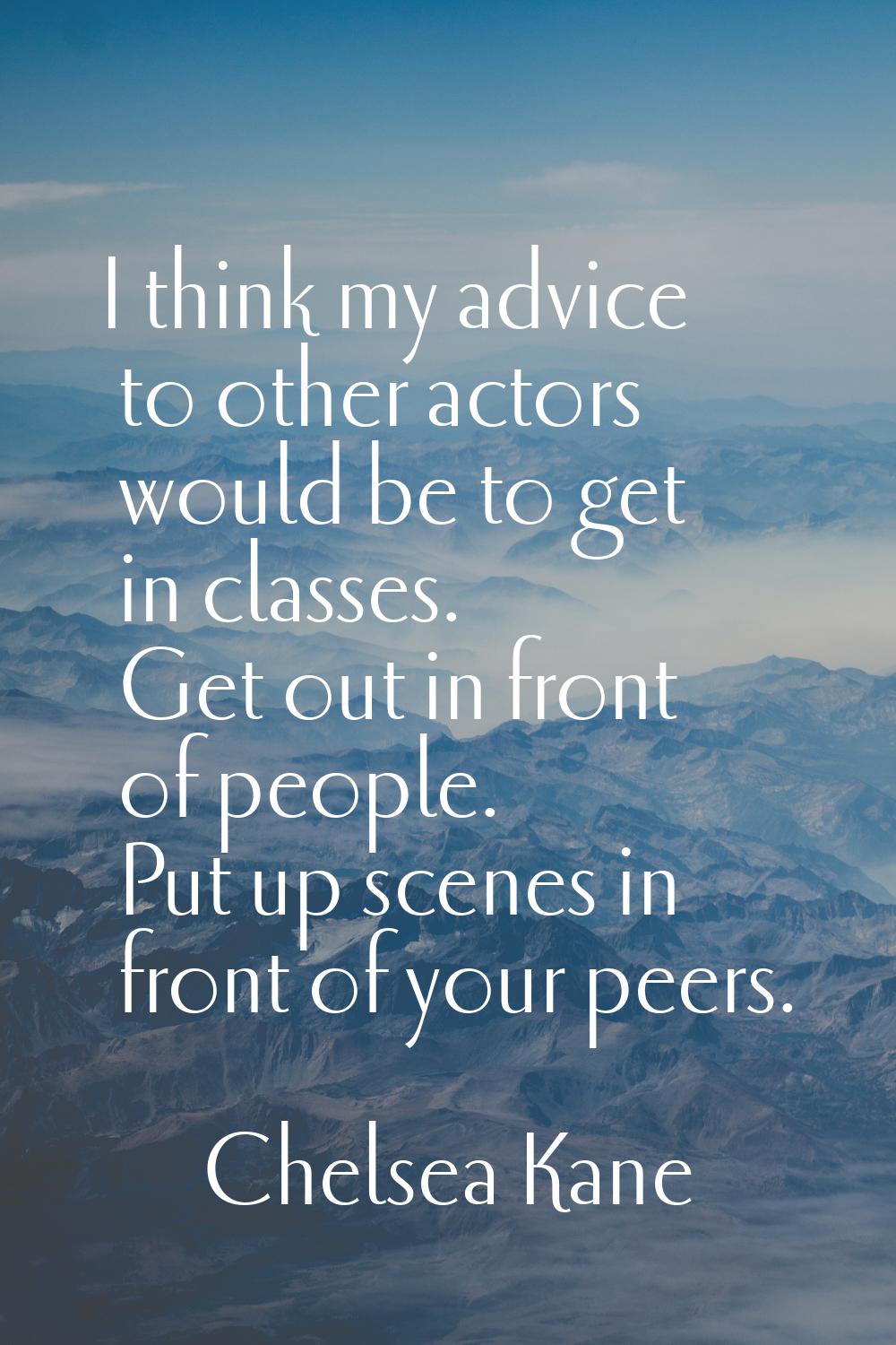 I think my advice to other actors would be to get in classes. Get out in front of people. Put up sc