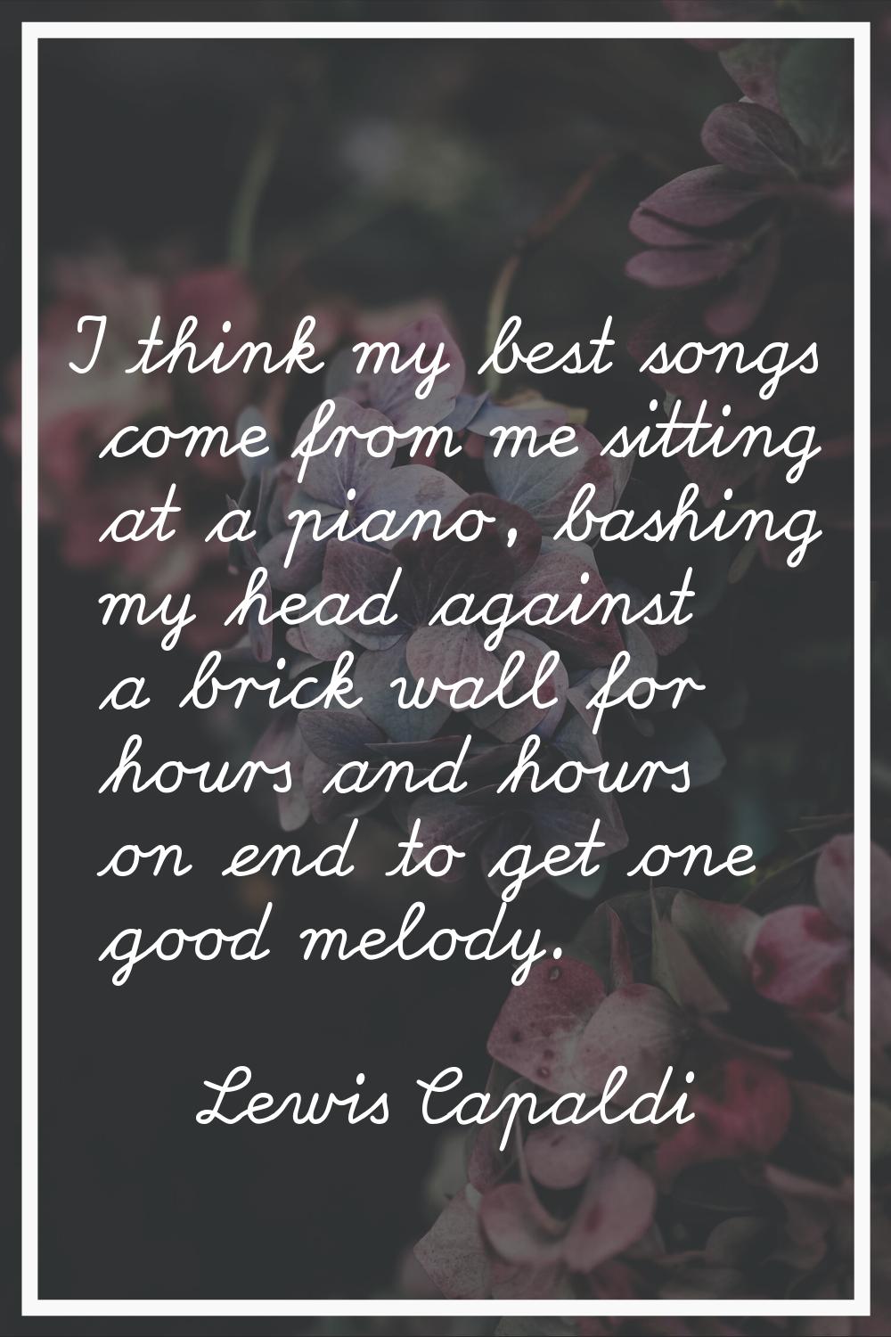 I think my best songs come from me sitting at a piano, bashing my head against a brick wall for hou