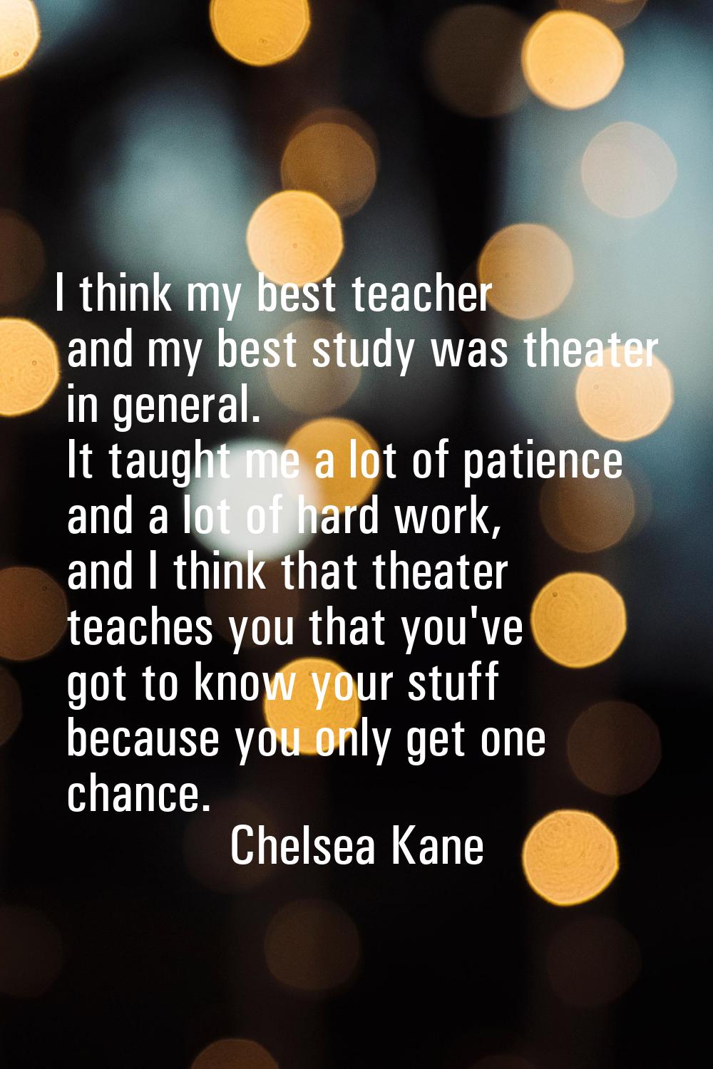 I think my best teacher and my best study was theater in general. It taught me a lot of patience an