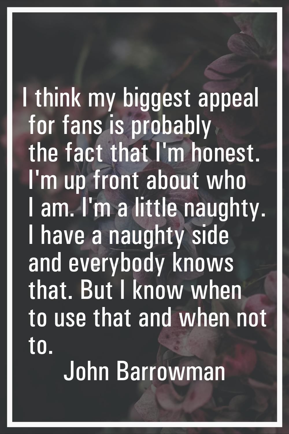 I think my biggest appeal for fans is probably the fact that I'm honest. I'm up front about who I a