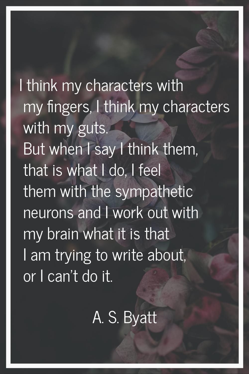I think my characters with my fingers, I think my characters with my guts. But when I say I think t