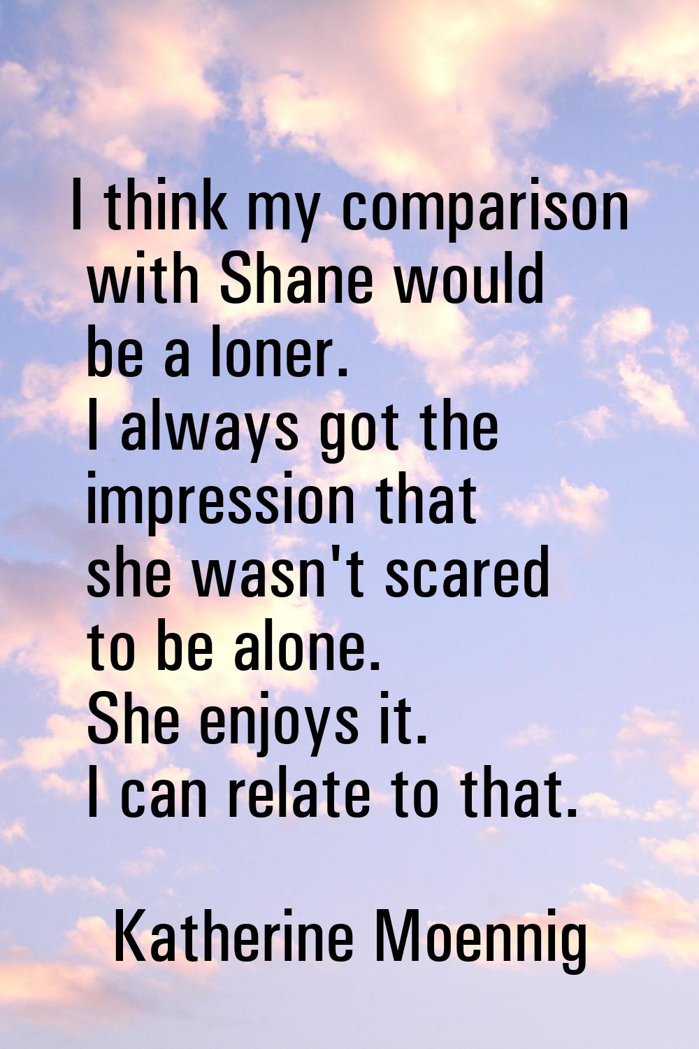 I think my comparison with Shane would be a loner. I always got the impression that she wasn't scar