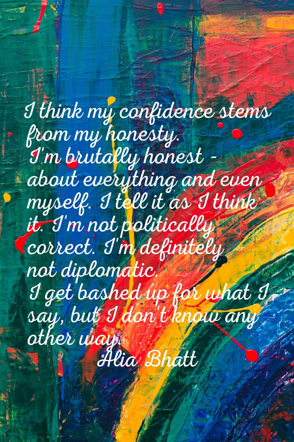 I think my confidence stems from my honesty. I'm brutally honest - about everything and even myself