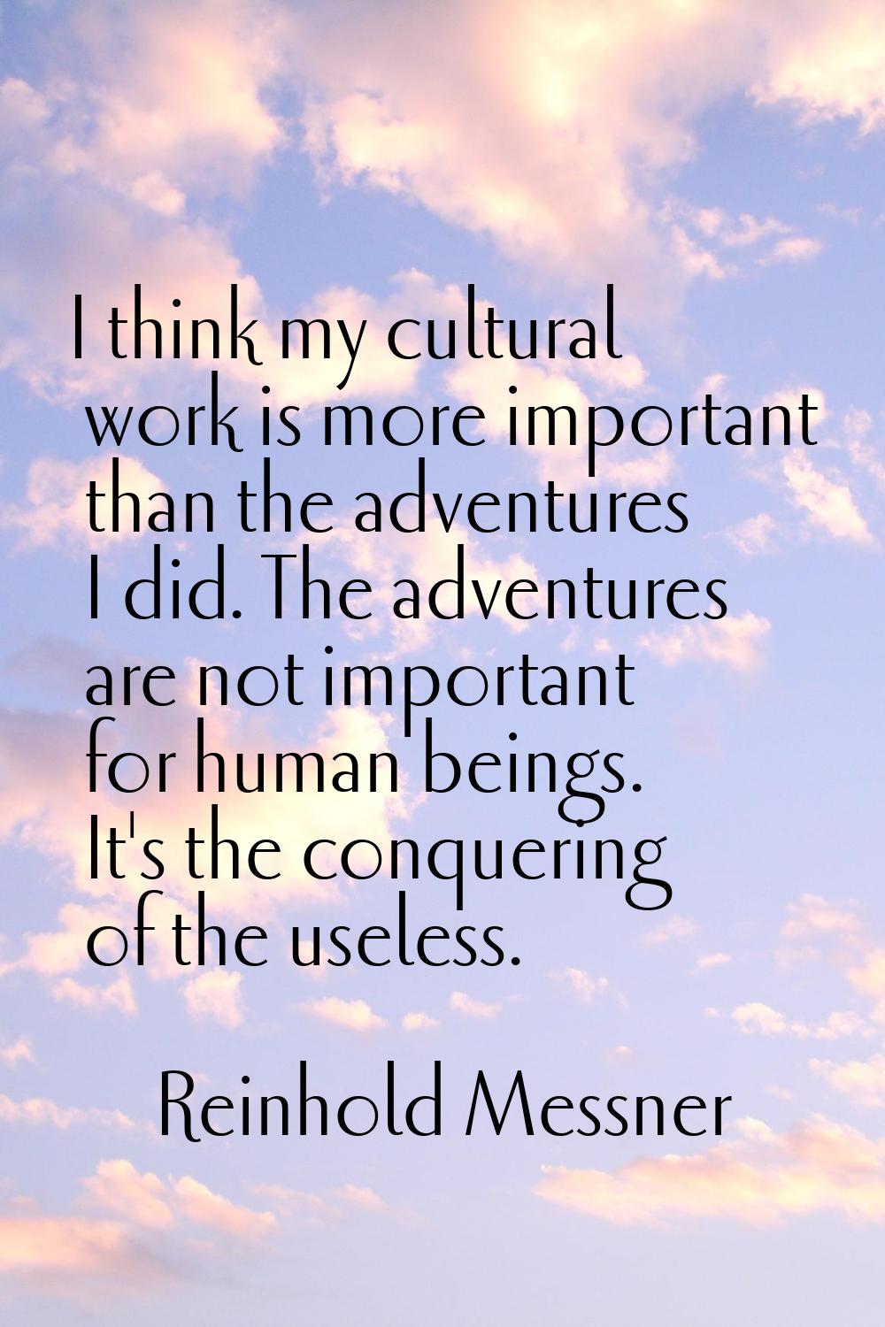 I think my cultural work is more important than the adventures I did. The adventures are not import