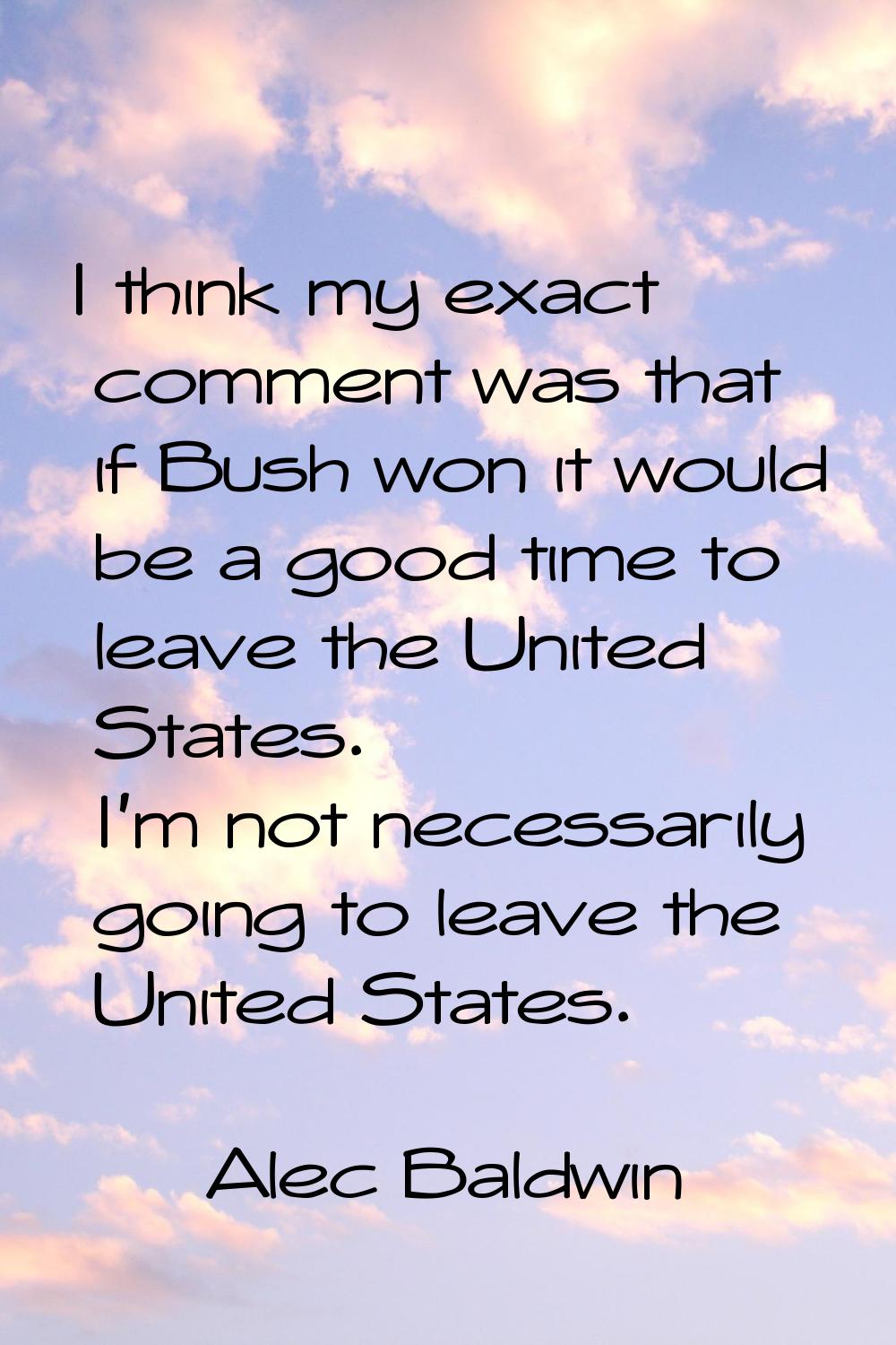 I think my exact comment was that if Bush won it would be a good time to leave the United States. I