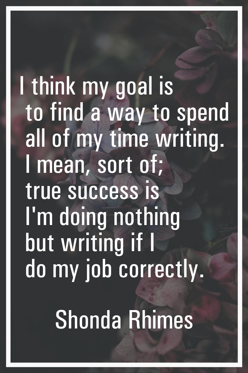 I think my goal is to find a way to spend all of my time writing. I mean, sort of; true success is 
