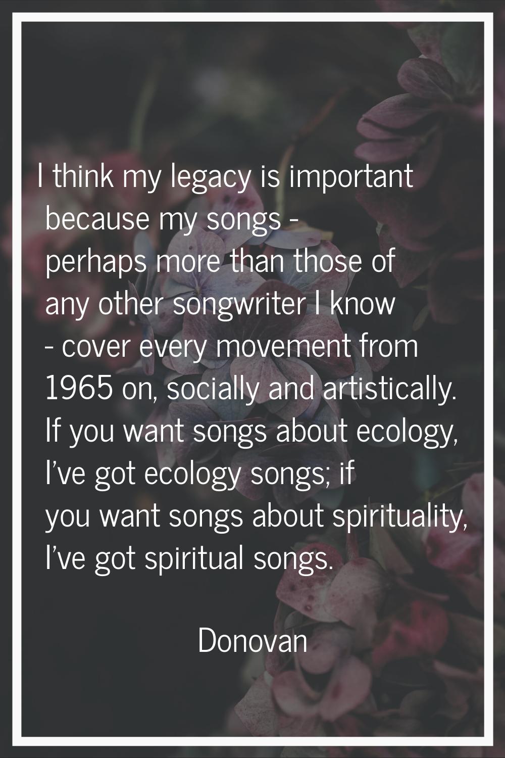 I think my legacy is important because my songs - perhaps more than those of any other songwriter I