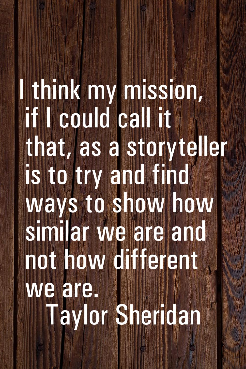 I think my mission, if I could call it that, as a storyteller is to try and find ways to show how s