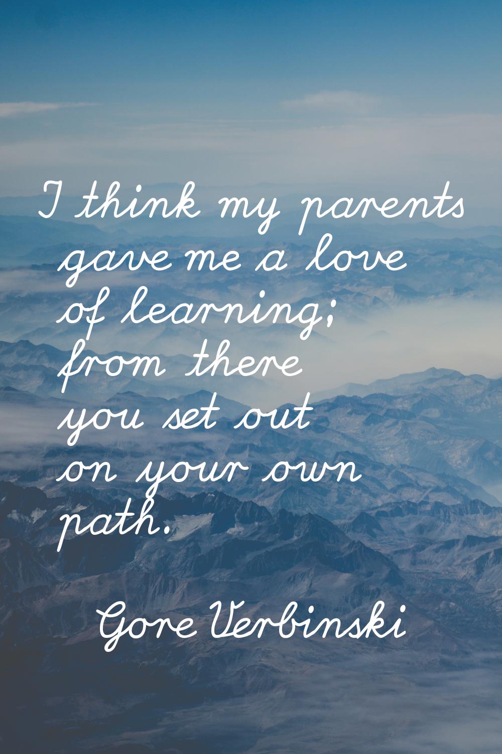 I think my parents gave me a love of learning; from there you set out on your own path.