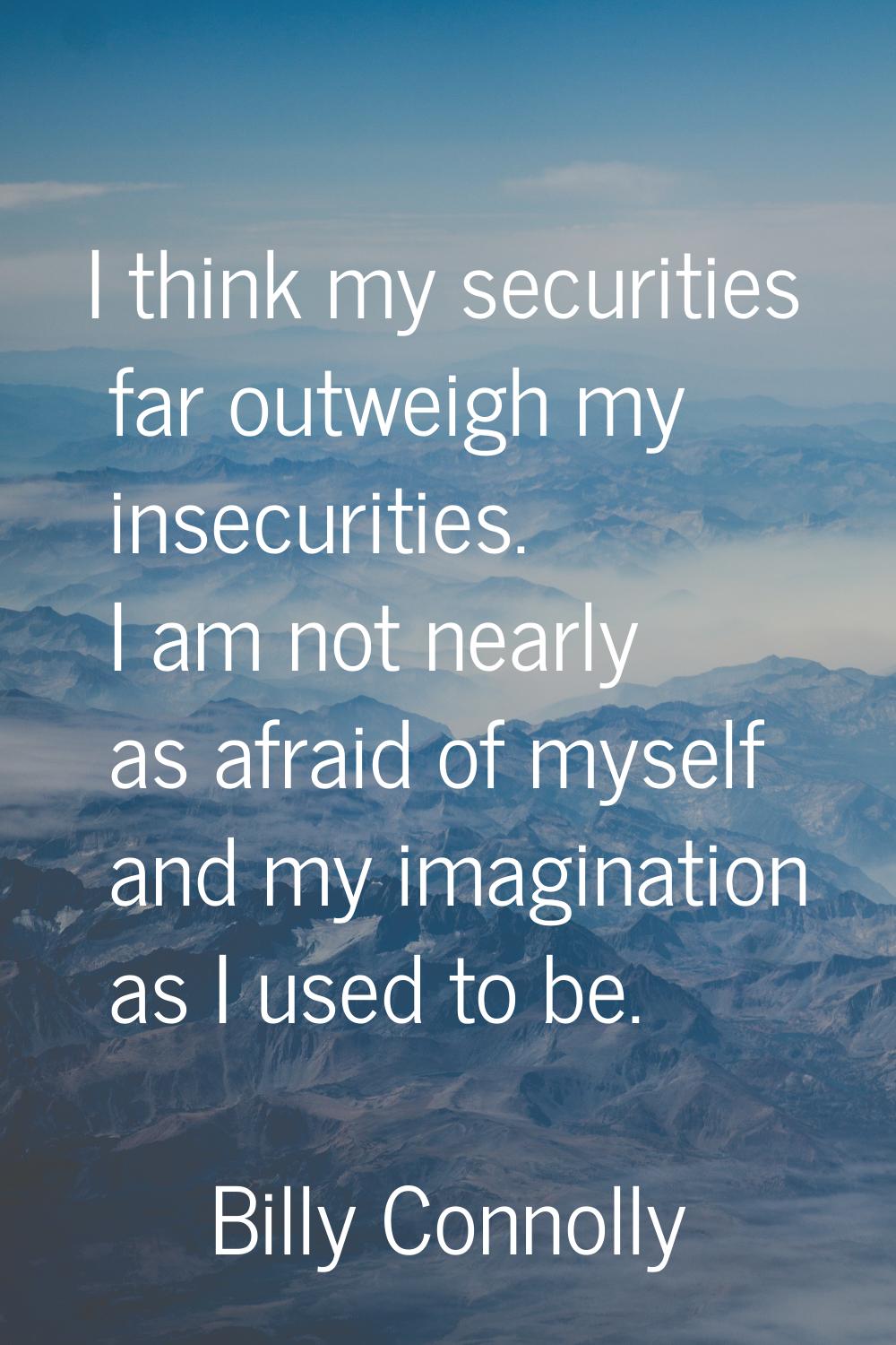 I think my securities far outweigh my insecurities. I am not nearly as afraid of myself and my imag