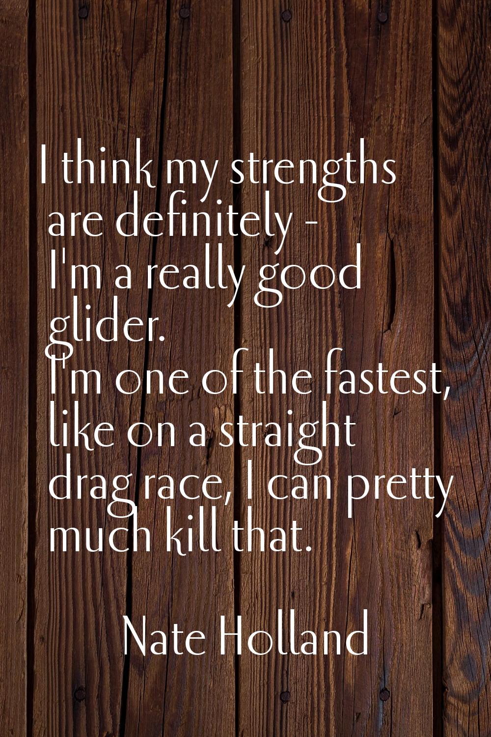 I think my strengths are definitely - I'm a really good glider. I'm one of the fastest, like on a s
