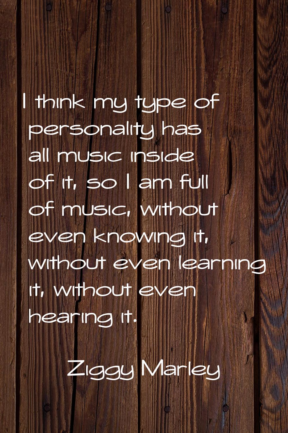 I think my type of personality has all music inside of it, so I am full of music, without even know