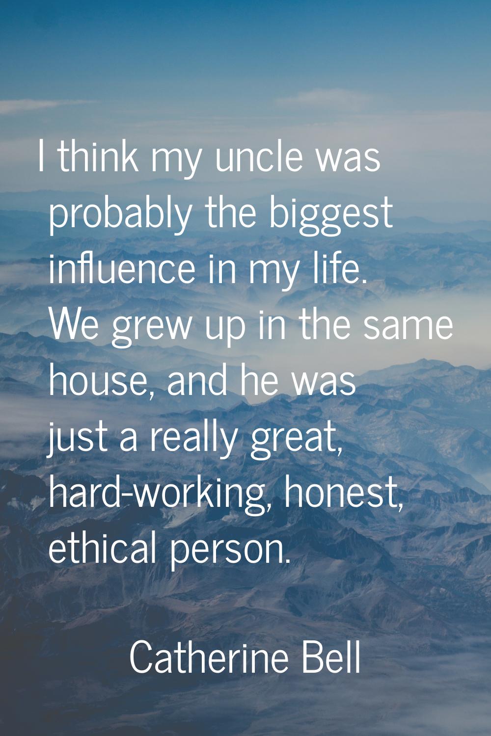I think my uncle was probably the biggest influence in my life. We grew up in the same house, and h