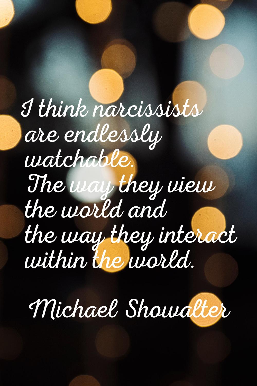 I think narcissists are endlessly watchable. The way they view the world and the way they interact 