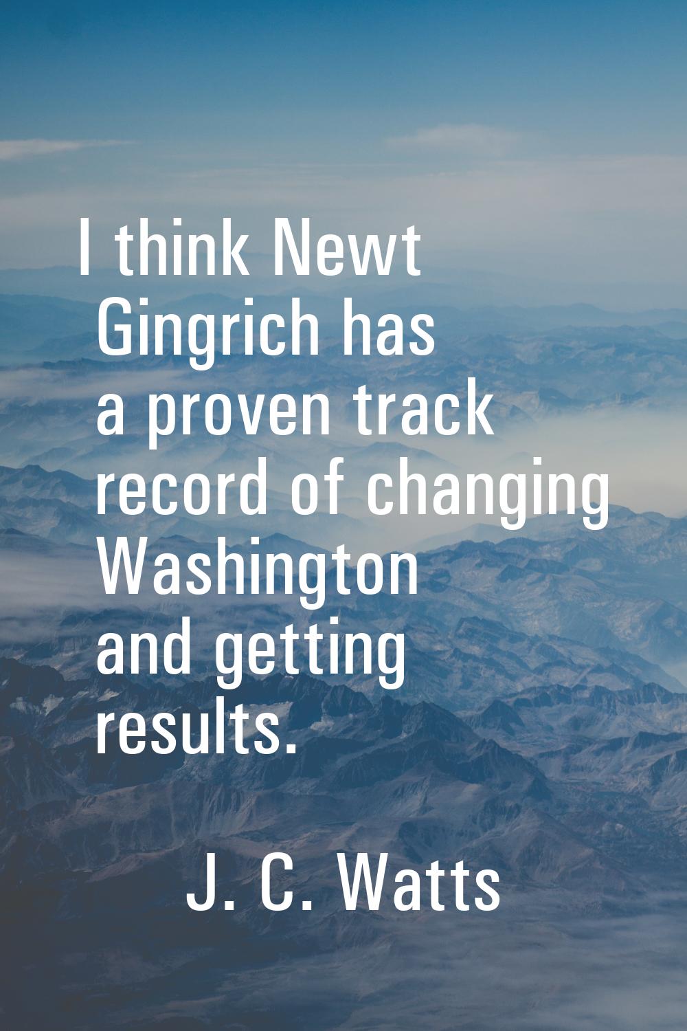 I think Newt Gingrich has a proven track record of changing Washington and getting results.