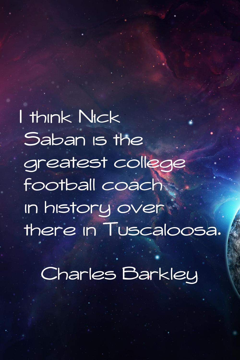 I think Nick Saban is the greatest college football coach in history over there in Tuscaloosa.