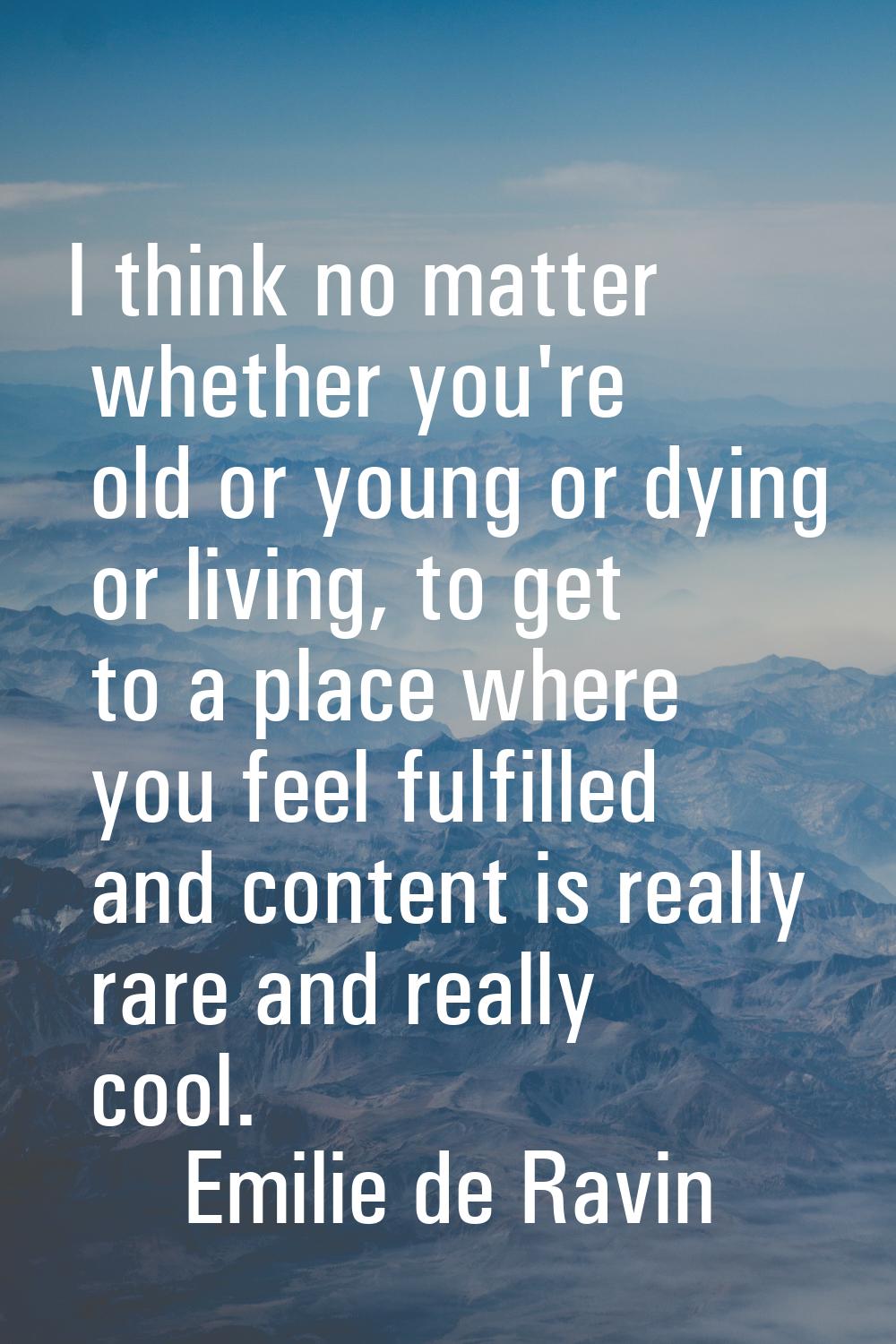 I think no matter whether you're old or young or dying or living, to get to a place where you feel 