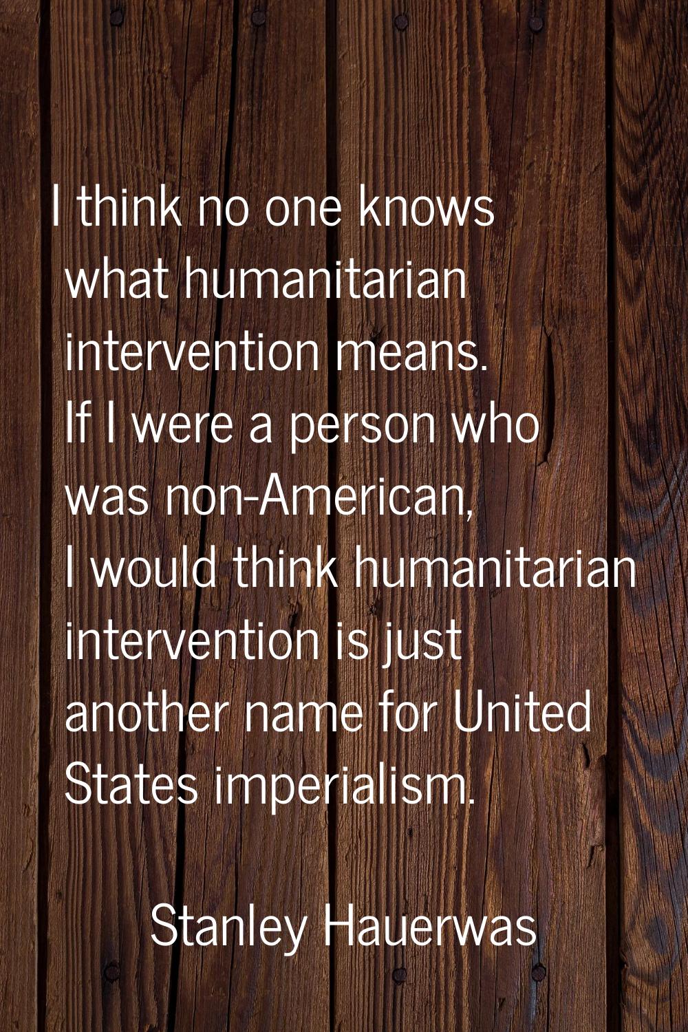 I think no one knows what humanitarian intervention means. If I were a person who was non-American,