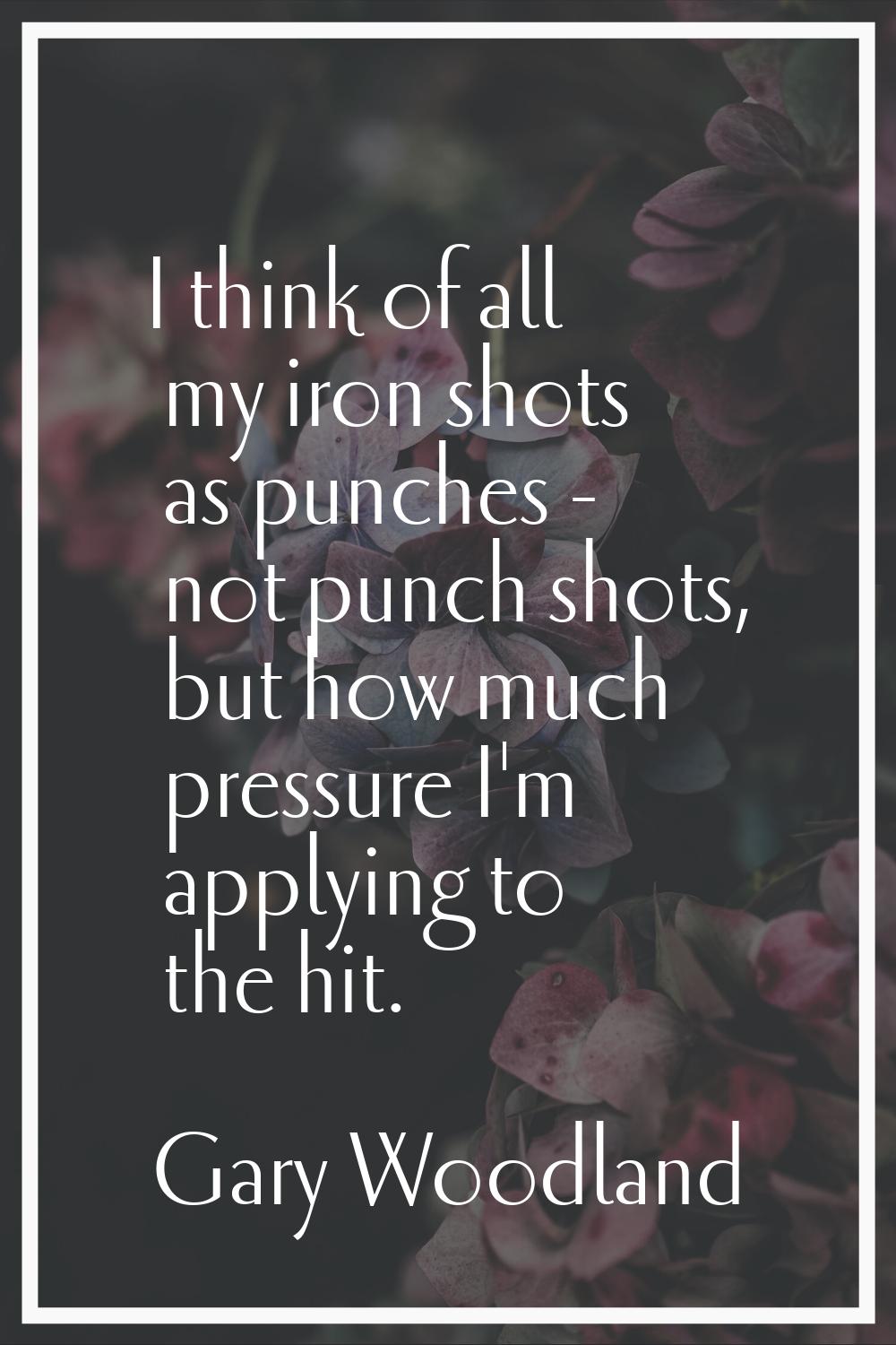 I think of all my iron shots as punches - not punch shots, but how much pressure I'm applying to th