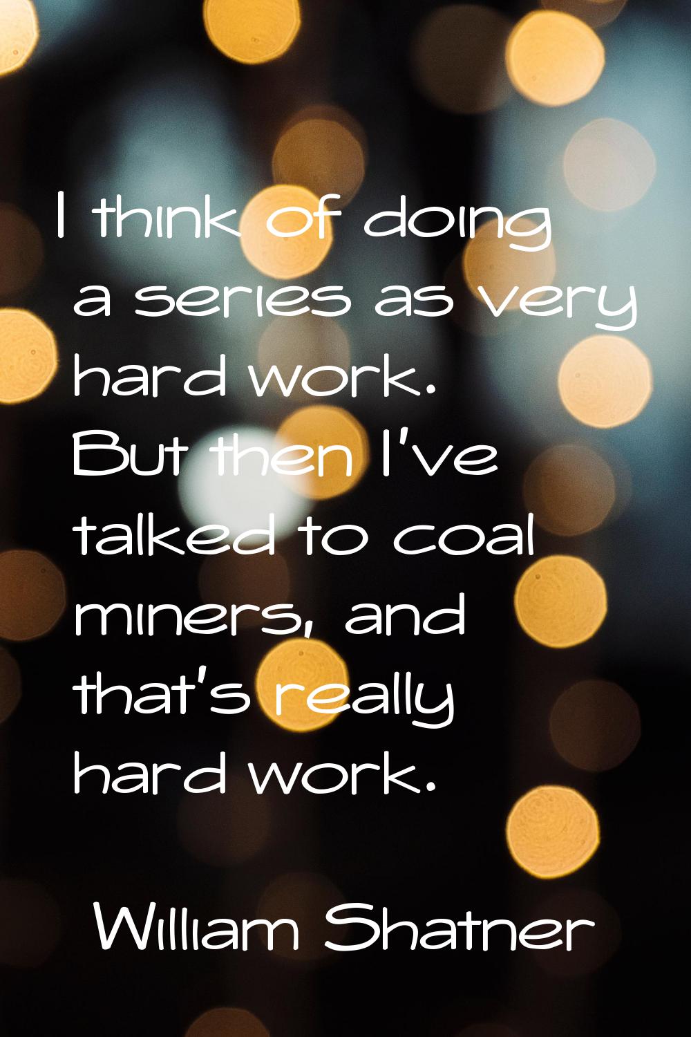 I think of doing a series as very hard work. But then I've talked to coal miners, and that's really