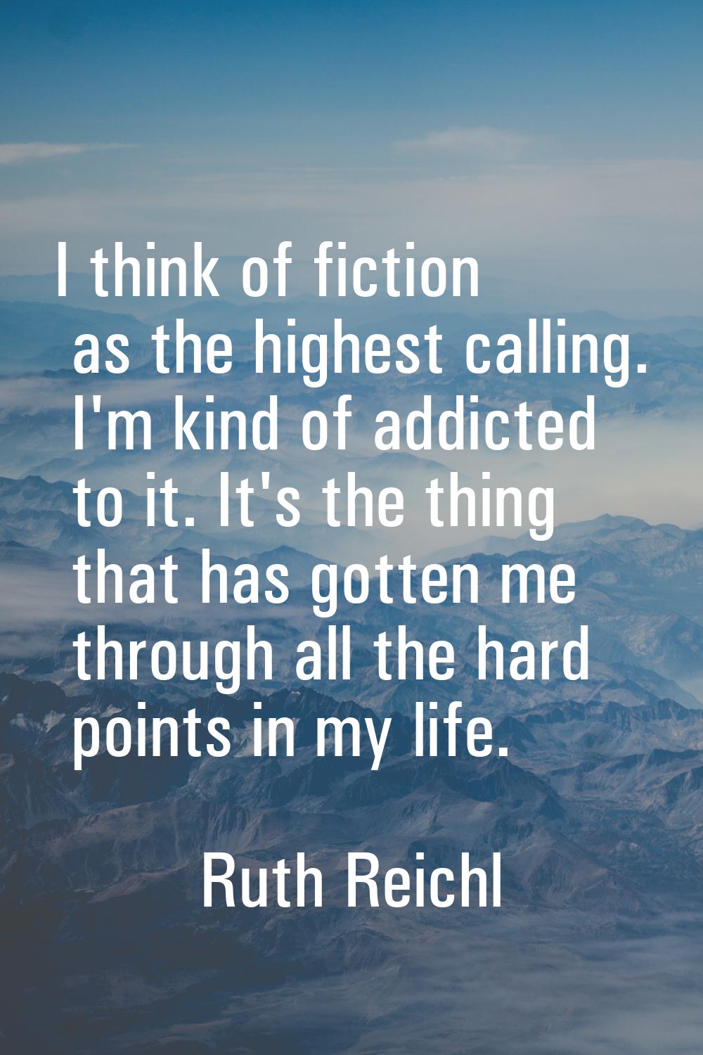 I think of fiction as the highest calling. I'm kind of addicted to it. It's the thing that has gott
