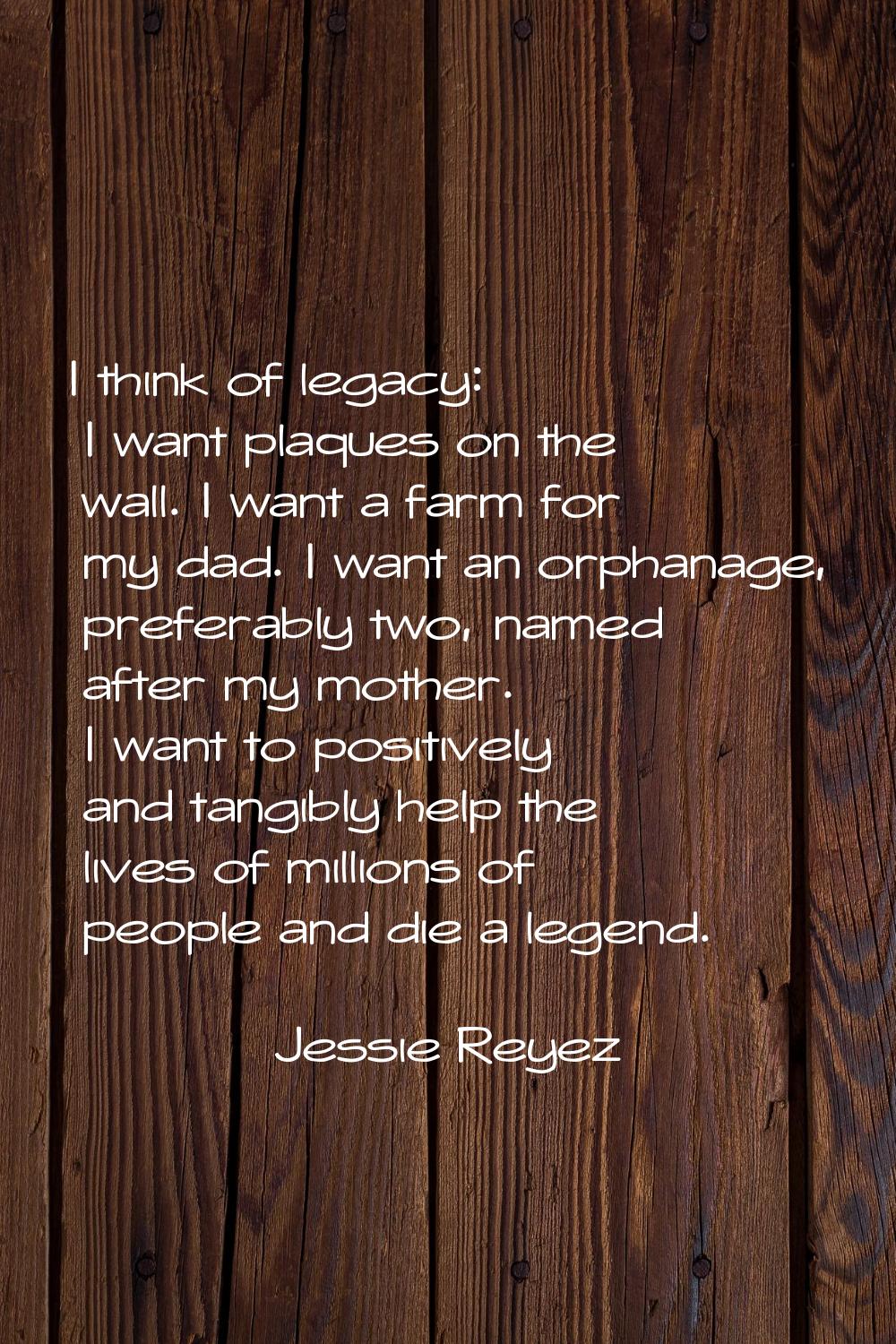 I think of legacy: I want plaques on the wall. I want a farm for my dad. I want an orphanage, prefe