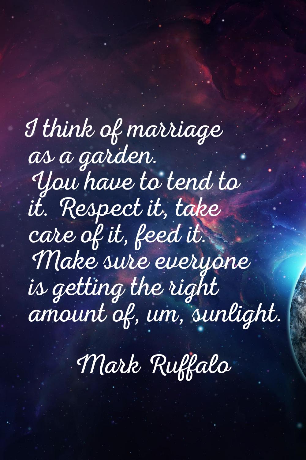 I think of marriage as a garden. You have to tend to it. Respect it, take care of it, feed it. Make