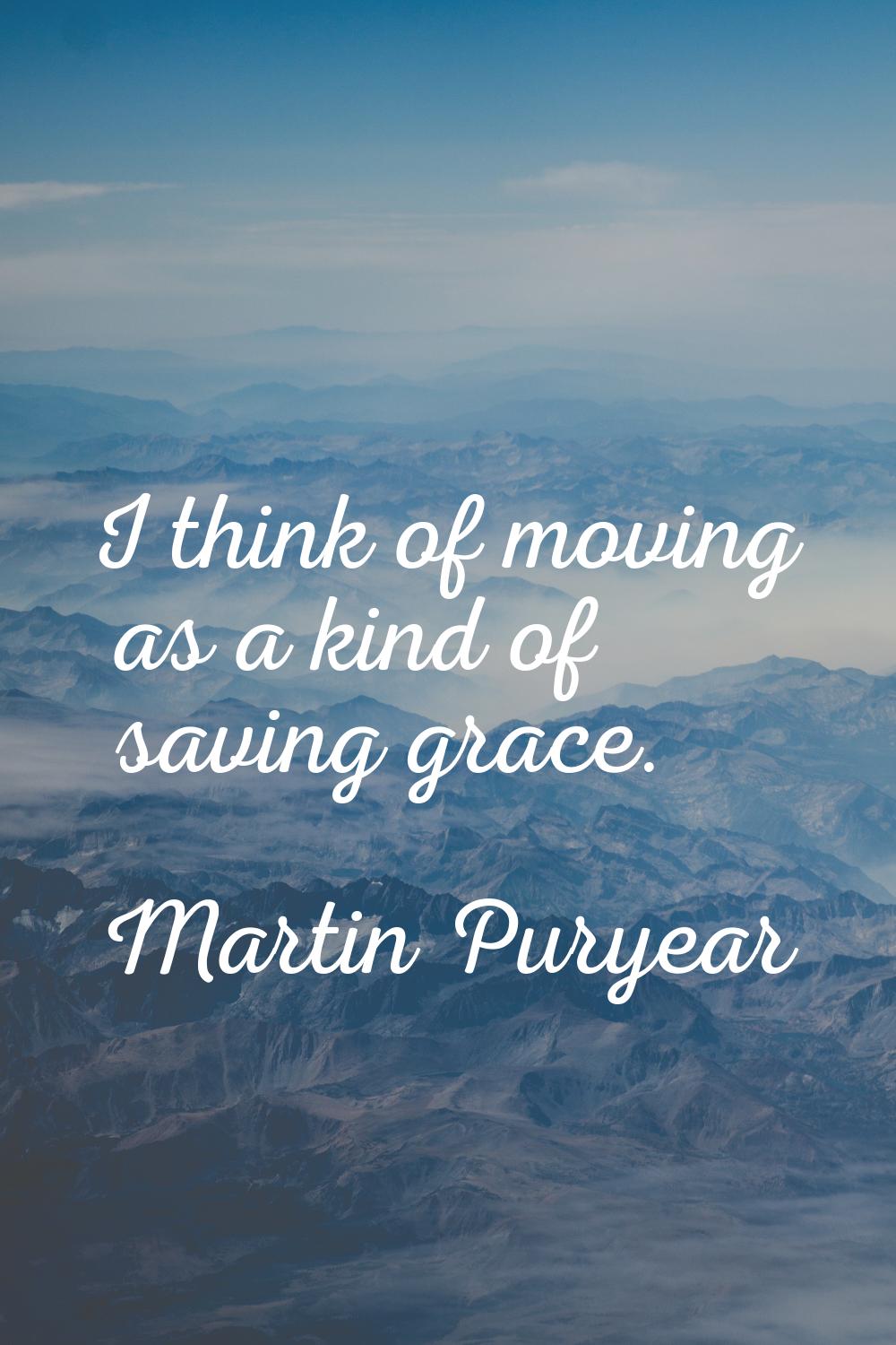 I think of moving as a kind of saving grace.