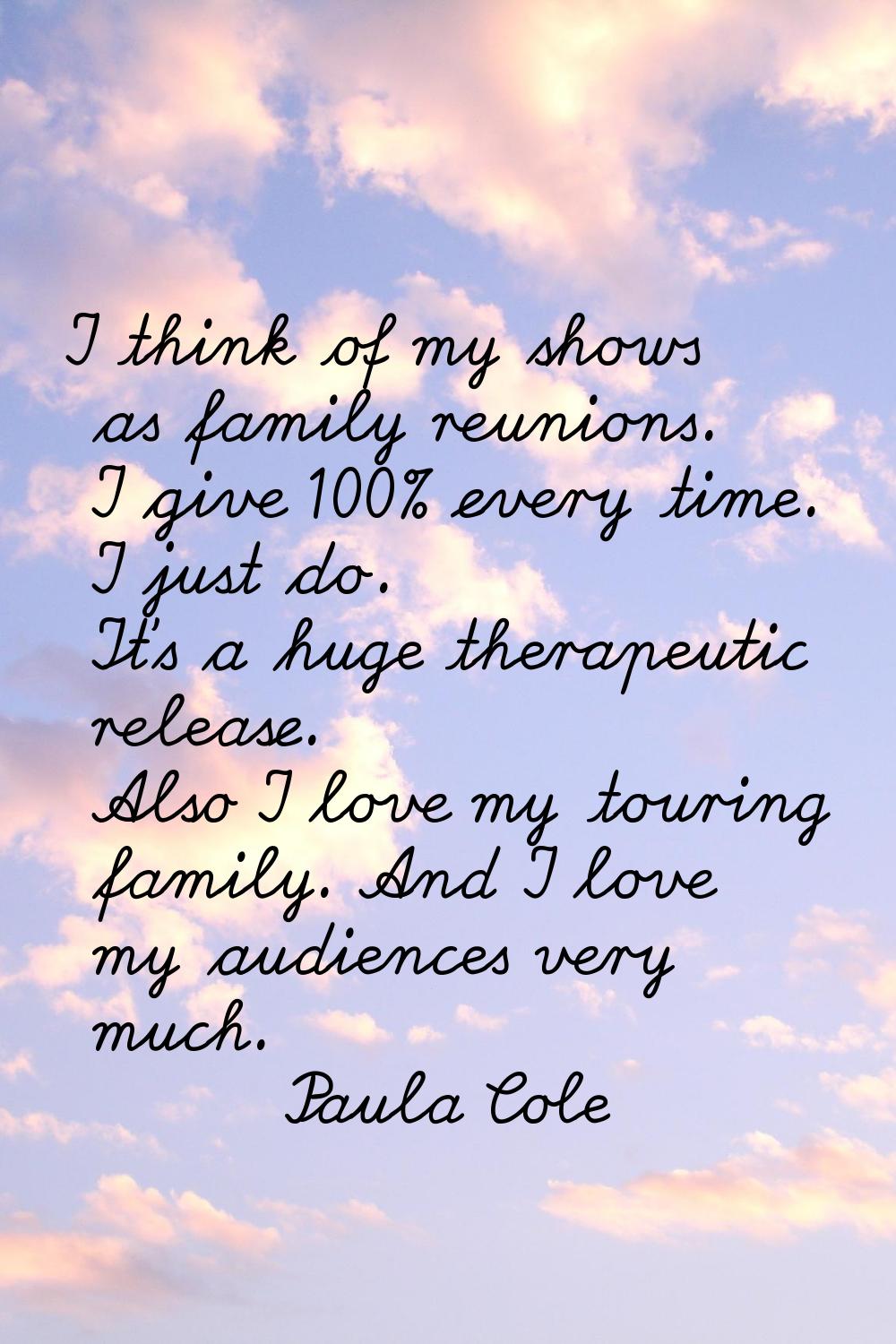 I think of my shows as family reunions. I give 100% every time. I just do. It's a huge therapeutic 