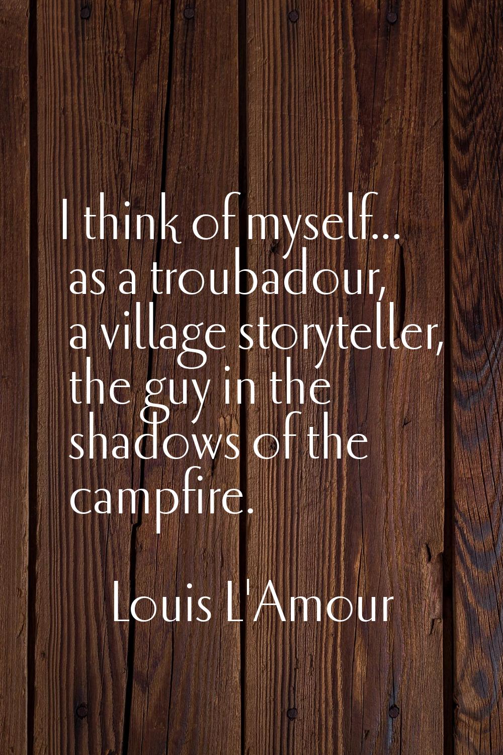 I think of myself... as a troubadour, a village storyteller, the guy in the shadows of the campfire