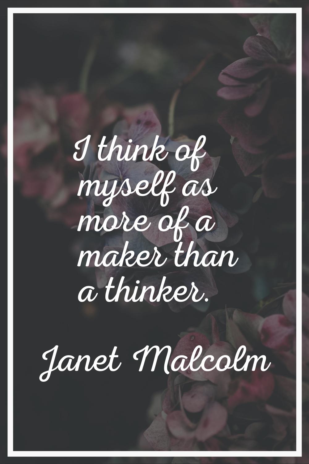 I think of myself as more of a maker than a thinker.