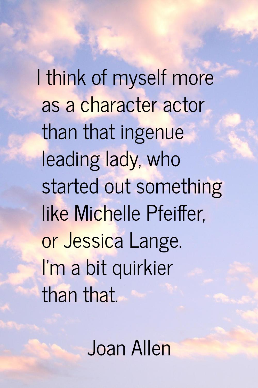 I think of myself more as a character actor than that ingenue leading lady, who started out somethi