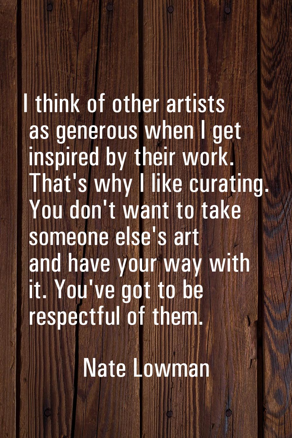 I think of other artists as generous when I get inspired by their work. That's why I like curating.