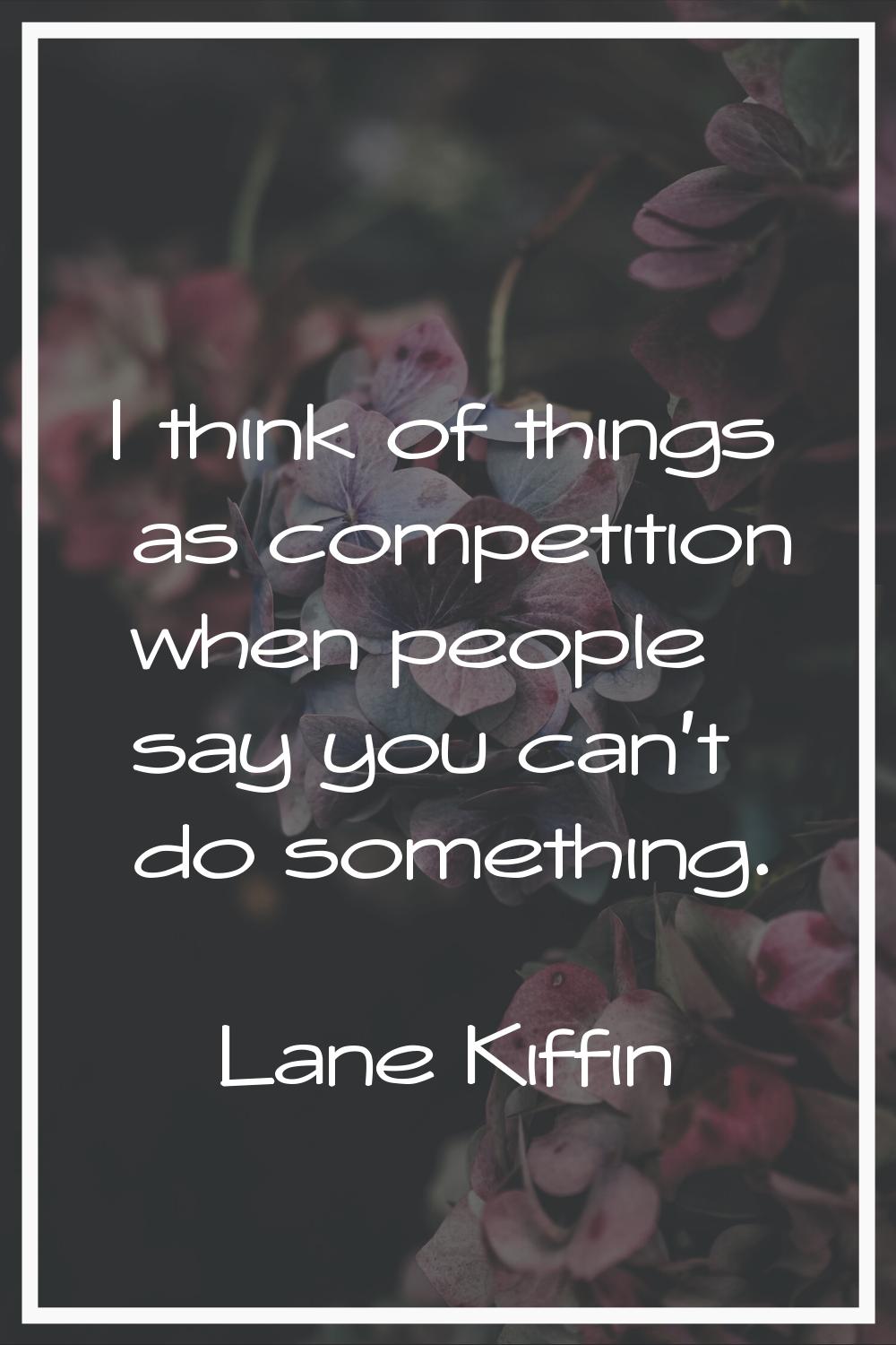 I think of things as competition when people say you can't do something.