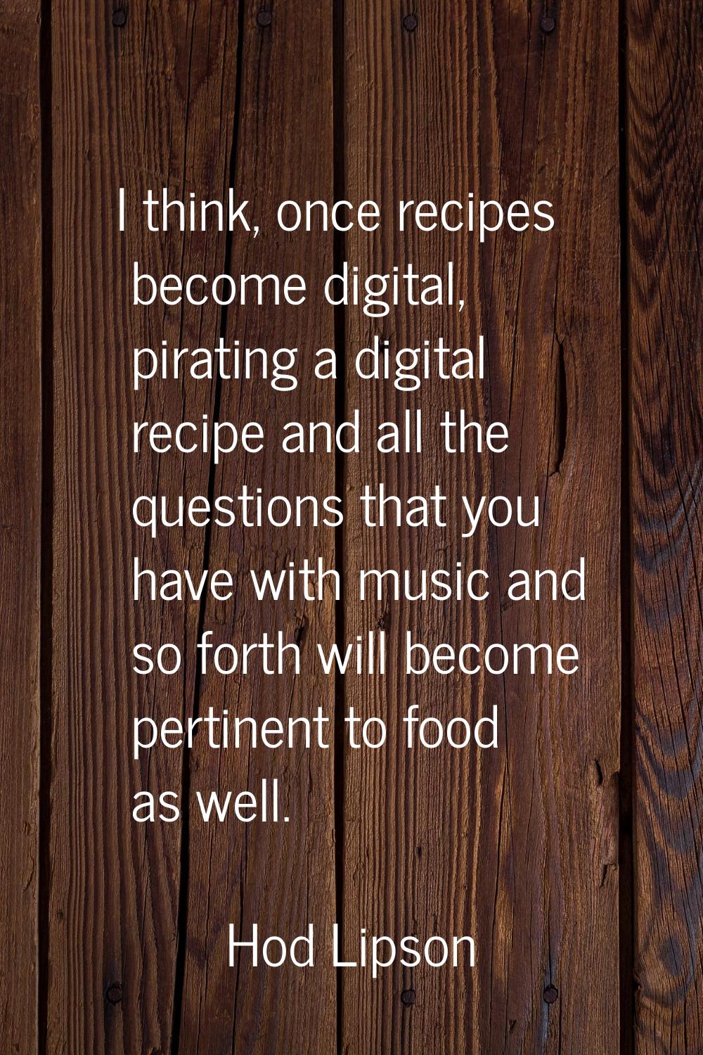 I think, once recipes become digital, pirating a digital recipe and all the questions that you have