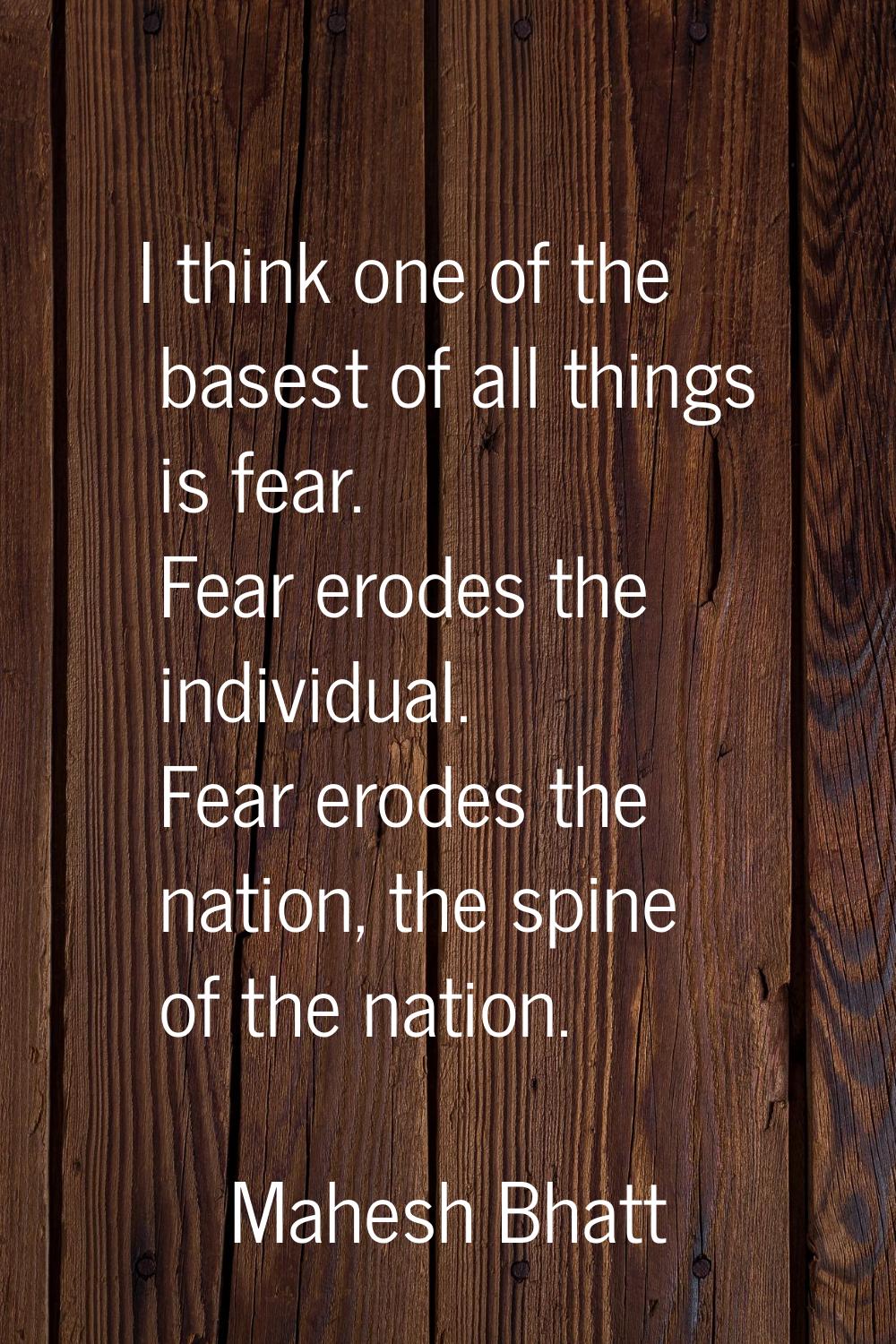 I think one of the basest of all things is fear. Fear erodes the individual. Fear erodes the nation