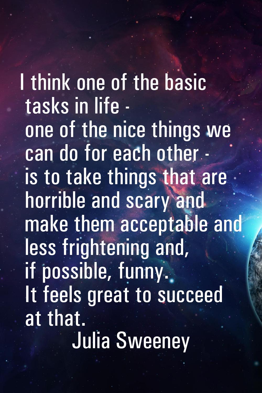 I think one of the basic tasks in life - one of the nice things we can do for each other - is to ta