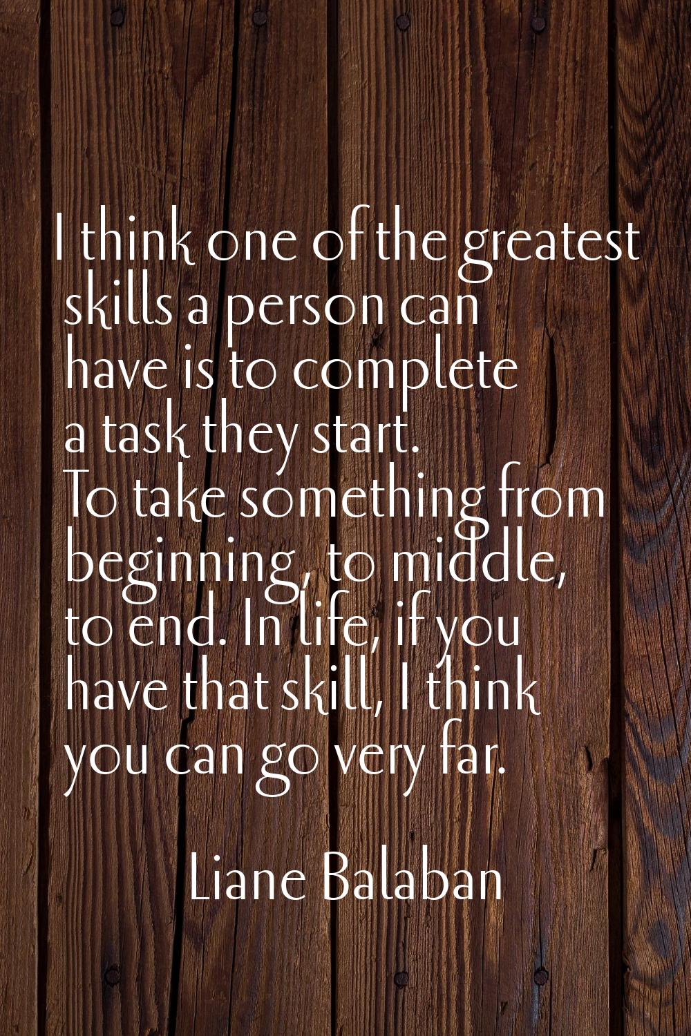 I think one of the greatest skills a person can have is to complete a task they start. To take some