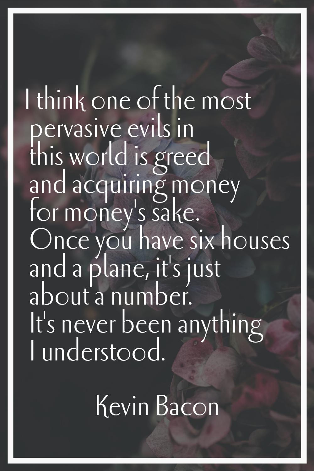 I think one of the most pervasive evils in this world is greed and acquiring money for money's sake