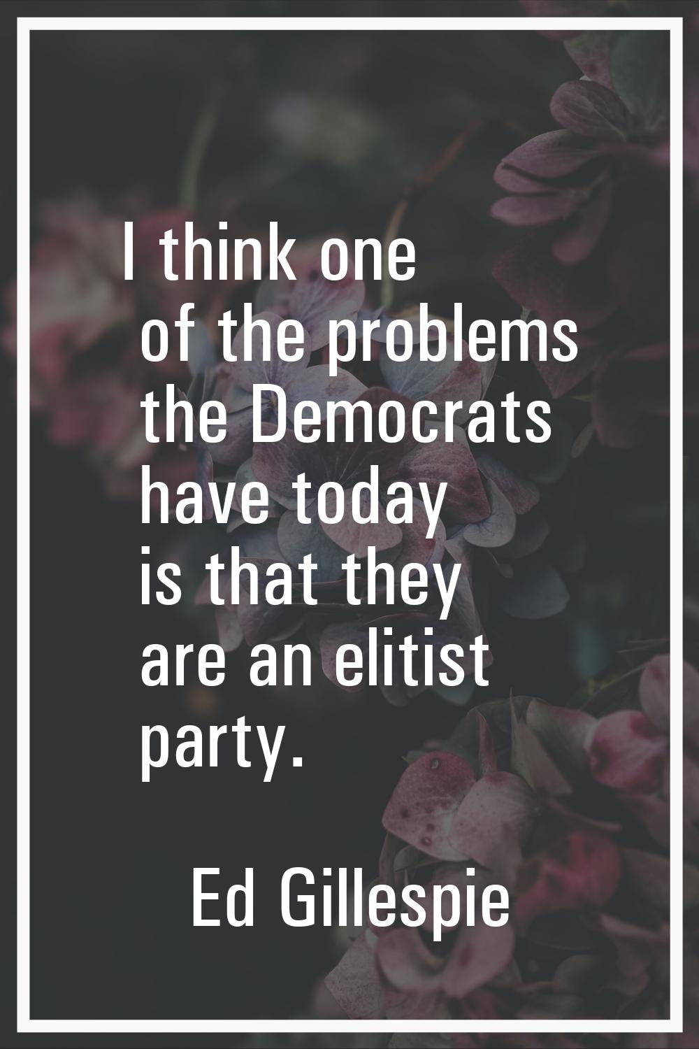 I think one of the problems the Democrats have today is that they are an elitist party.
