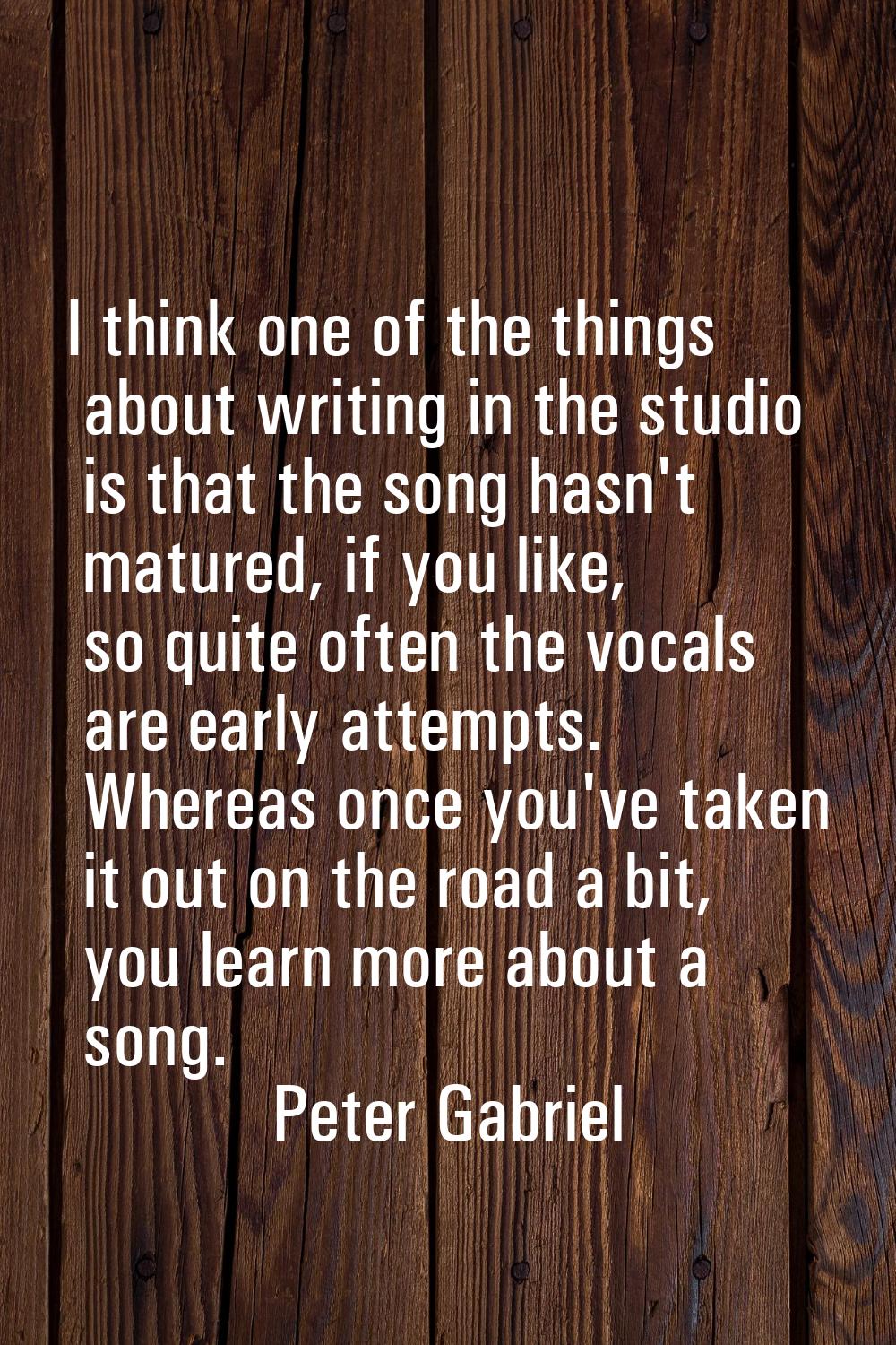 I think one of the things about writing in the studio is that the song hasn't matured, if you like,